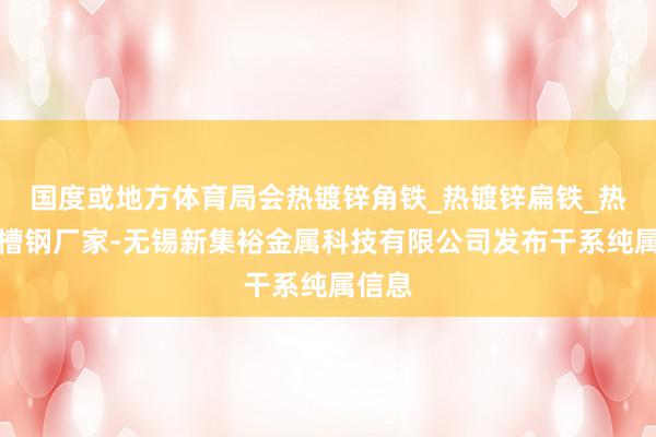 国度或地方体育局会热镀锌角铁_热镀锌扁铁_热镀锌槽钢厂家-无锡新集裕金属科技有限公司发布干系纯属信息